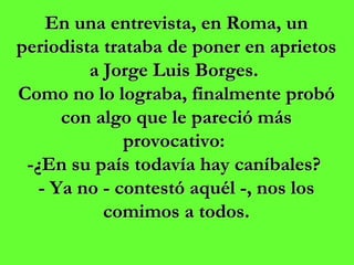 En una entrevista, en Roma, un periodista trataba de poner en aprietos a Jorge Luis Borges.  Como no lo lograba, finalmente probó con algo que le pareció más provocativo:  -¿En su país todavía hay caníbales?  - Ya no - contestó aquél -, nos los comimos a todos. 
