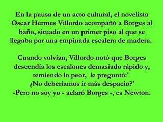 En la pausa de un acto cultural, el novelista Oscar Hermes Villordo acompañó a Borges al baño, situado en un primer piso al que se llegaba por una empinada escalera de madera.  Cuando volvían, Villordo notó que Borges descendía los escalones demasiado rápido y, temiendo lo peor,  le preguntó:'  ¿No deberíamos ir más despacio?' -Pero no soy yo - aclaró Borges -, es Newton. 