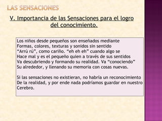 V. Importancia de las Sensaciones para el logro del conocimiento. Los niños desde pequeños son enseñados mediante Formas, colores, texturas y sonidos sin sentido  “ Arrú rú”, como cariño. “eh eh eh” cuando algo se Hace mal y es el pequeño quien a través de sus sentidos Va descubriendo y formando su realidad. Va “conociendo” Su alrededor, y llenando su memoria con cosas nuevas. Si las sensaciones no existieran, no habría un reconocimiento  De la realidad, y por ende nada podríamos guardar en nuestro Cerebro. 