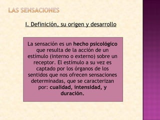 I. Definición, su origen y desarrollo La sensación es un  hecho psicológico  que resulta de la acción de un estímulo (interno o externo) sobre un receptor. El estímulo a su vez es captado por los órganos de los sentidos que nos ofrecen sensaciones determinadas, que se caracterizan por:  cualidad, intensidad, y duración. 