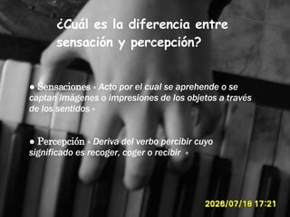¿Cuál es la diferencia entre sensación y percepción? ●  Sensaciones  «  Acto por el cual se aprehende o se captan imágenes o impresiones de los objetos a través de los sentidos  » ●  Percepción  «  Deriva del  verbo   percibir cuyo significado es recoger, coger o recibir   » 
