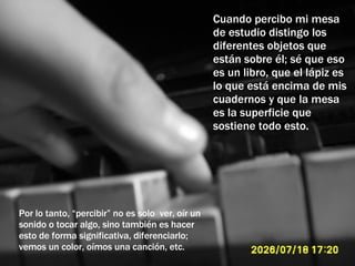 Cuando percibo mi mesa de estudio distingo los diferentes objetos que están sobre él; sé que eso es un libro, que el lápiz es lo que está encima de mis cuadernos y que la mesa es la superficie que sostiene todo esto. Por lo tanto, “percibir” no es solo  ver, oír un sonido o tocar algo, sino también es hacer esto de forma significativa, diferenciarlo; vemos un color, oímos una canción, etc. 