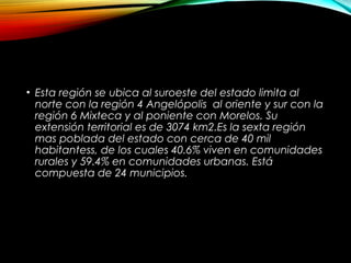 • Esta región se ubica al suroeste del estado limita al
norte con la región 4 Angelópolis al oriente y sur con la
región 6 Mixteca y al poniente con Morelos. Su
extensión territorial es de 3074 km2.Es la sexta región
mas poblada del estado con cerca de 40 mil
habitantess, de los cuales 40.6% viven en comunidades
rurales y 59.4% en comunidades urbanas. Está
compuesta de 24 municipios.
 