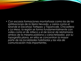 • Con escasas formaciones montañosas como las de las
estribaciones de la Sierra Nevada, y cerros como el
Grande el Zacatoso Toltepec y Tapancale, Chicastlera
y La Mesa, la región se forma fundamentalmente con
valles como el de Atlixco y el de Izúcar de Matamoros
ambos de la meseta poblana y caracterizados por su
topografía plana, en ellos se concentran la mayor
parte de las localidades habitadas y las vías de
comunicación más importantes.
 