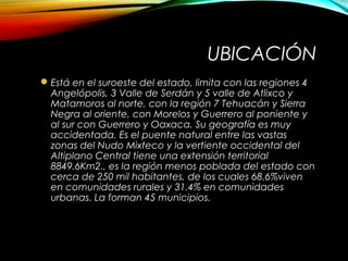 UBICACIÓN
Está en el suroeste del estado, limita con las regiones 4
Angelópolis, 3 Valle de Serdán y 5 valle de Atlixco y
Matamoros al norte, con la región 7 Tehuacán y Sierra
Negra al oriente, con Morelos y Guerrero al poniente y
al sur con Guerrero y Oaxaca. Su geografía es muy
accidentada. Es el puente natural entre las vastas
zonas del Nudo Mixteco y la vertiente occidental del
Altiplano Central tiene una extensión territorial
8849.6Km2., es la región menos poblada del estado con
cerca de 250 mil habitantes, de los cuales 68.6%viven
en comunidades rurales y 31.4% en comunidades
urbanas. La forman 45 municipios.
 