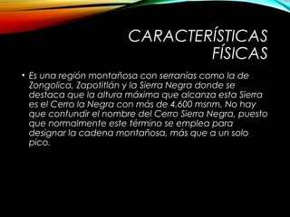 CARACTERÍSTICAS
FÍSICAS
• Es una región montañosa con serranías como la de
Zongolica, Zapotitlán y la Sierra Negra donde se
destaca que la altura máxima que alcanza esta Sierra
es el Cerro la Negra con más de 4,600 msnm. No hay
que confundir el nombre del Cerro Sierra Negra, puesto
que normalmente este término se emplea para
designar la cadena montañosa, más que a un solo
pico.
 