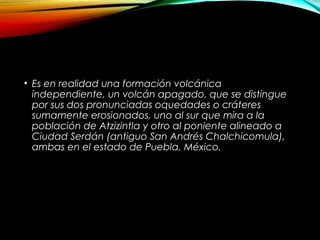 • Es en realidad una formación volcánica
independiente, un volcán apagado, que se distingue
por sus dos pronunciadas oquedades o cráteres
sumamente erosionados, uno al sur que mira a la
población de Atzizintla y otro al poniente alineado a
Ciudad Serdán (antiguo San Andrés Chalchicomula),
ambas en el estado de Puebla, México.
 