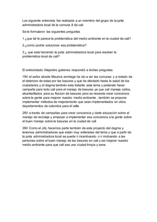 Las siguiente entrevista fue realizada a un miembro del grupo de la junta
administradora local de la comuna 8 de cali
Se le formularon las siguientes preguntas
1.¿que tal le parece la problemática del medio ambiente en la ciudad de cali?
2.¿como podría solucionar esa problemática?
3.¿ que esta haciendo la junta administradora local para resolver la
problemática local de cali?
El entrevistado Alejandro gutierrez respondió a dichas preguntas
1R// el señor alcade Maurice armitage ha ido a ver las comunas y a notado de
el deterioro de estas por las basuras y que ha afectado hasta la salud de los
ciudadanos y el dagma también esta tratanto este tema y pretende hacer
campaña para todo cali para el manejo de basuras ya que cali maneja caños,
alcantarillados para su fluicion de basuras pero se necesita crear conciencia
sobre la gente para mejorar nuestro medio ambiente , también se propone
implementar métodos de mejoramiento que sean implementados en otros
departamentos de colombia para el valle
2R// a través de campañas para crear conciencia y darle educación sobre el
manejo de reciclaje y empezar a implementar esa conciencia a la gente sobre
el buen manejo sobre la basuras en la ciudad de cali
3R// Como el JAL hacemos parte también de este proyecto del dagma y
tenemos administradoras que están muy enteradas del tema y que a partir de
la junta administradora local se puede ir incentivando o ir motivando a las
personas sobre el buen manejo de las basuras en cali y asi mejorar nuestro
medio ambiente para que cali sea una ciudad limpia y sana
 