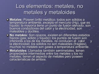 Los elementos: metales, no metales y metaloides Metales:  Poseen brillo metálico, todos son sólidos a temperatura ambiente, excepto el mercurio (Hg), que es líquido; la mayoría tiene un punto de fusión elevado, son buenos conductores del calor y la electricidad, son maleables y dúctiles. No metales:  Son opacos, existen en diferentes estados físicos (gas, sólido y líquido); los puntos de fusión son inferiores a los de los metales, no conducen el  calor  y la electricidad, los sólidos no son maleables (frágiles), muchos no metales son gases a temperatura ambiente. Metaloides:  Llamados también semimetales, tienen propiedades intermedias entre los metales y los no metales; tienen el aspecto de metales pero poseen características de ambos. 