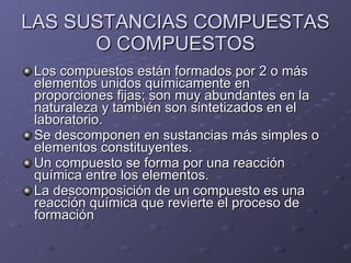 LAS SUSTANCIAS COMPUESTAS O COMPUESTOS Los compuestos están formados por 2 o más elementos unidos químicamente en proporciones fijas; son muy abundantes en la naturaleza y también son sintetizados en el laboratorio. Se descomponen en sustancias más simples o elementos constituyentes. Un compuesto se forma por una reacción química entre los elementos. La descomposición de un compuesto es una reacción química que revierte el proceso de formación 