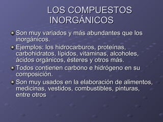 LOS COMPUESTOS INORGÁNICOS Son muy variados y más abundantes que los inorgánicos. Ejemplos: los hidrocarburos, proteínas, carbohidratos, lípidos, vitaminas, alcoholes, ácidos orgánicos, ésteres y otros más. Todos contienen carbono e hidrógeno en su composición. Son muy usados en la elaboración de alimentos, medicinas, vestidos, combustibles, pinturas, entre otros 