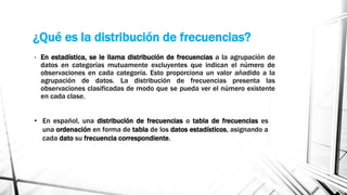 ¿Qué es la distribución de frecuencias?
• En estadística, se le llama distribución de frecuencias a la agrupación de
datos en categorías mutuamente excluyentes que indican el número de
observaciones en cada categoría. Esto proporciona un valor añadido a la
agrupación de datos. La distribución de frecuencias presenta las
observaciones clasificadas de modo que se pueda ver el número existente
en cada clase.
• En español, una distribución de frecuencias o tabla de frecuencias es
una ordenación en forma de tabla de los datos estadísticos, asignando a
cada dato su frecuencia correspondiente.
 