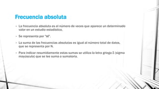 Frecuencia absoluta
• La frecuencia absoluta es el número de veces que aparece un determinado
valor en un estudio estadístico.
• Se representa por "ni".
• La suma de las frecuencias absolutas es igual al número total de datos,
que se representa por N.
• Para indicar resumidamente estas sumas se utiliza la letra griega Σ (sigma
mayúscula) que se lee suma o sumatoria.
 