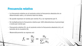 Frecuencia relativa
• La frecuencia relativa es el cociente entre la frecuencia absoluta de un
determinado valor y el número total de datos.
• Se puede expresar en tantos por ciento (%) y se representa por fi.
• Si multiplicamos la frecuencia relativa por 100 obtendremos el porcentaje
o tanto por ciento (pi)
• Frecuencia relativa (fi), es el cociente entre la frecuencia absoluta (ni) y el
tamaño de la muestra (N).
• Matemáticamente se expresa así:
 