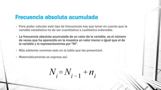Frecuencia absoluta acumulada
• Para poder calcular este tipo de frecuencias hay que tener en cuenta que la
variable estadística ha de ser cuantitativa o cualitativa ordenable.
• La frecuencia absoluta acumulada de un valor de la variable, es el número
de veces que ha aparecido en la muestra un valor menor o igual que el de
la variable y lo representaremos por "Ni".
• Más adelante veremos esto en la tabla que les presentaré.
• Matemáticamente se expresa así:
 