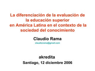 La diferenciación de la evaluación de la educación superior  en América Latina en el contexto de la sociedad del conocimiento Claudio Rama [email_address] akredita  Santiago, 12 diciembre 2006 
