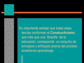 Es importante señalar que todas estas teorías conforman el  Constructivismo  , que más que una  filosofía  de la educación, corresponde  un conjunto de principios y enfoques acerca del proceso enseñanza aprendizaje. 