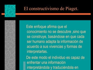 El constructivismo de Piaget. Este enfoque afirma que el conocimiento no se descubre ,sino que se construye, basándose en que cada ser humano adapta la información de acuerdo a sus vivencias y formas de interpretarlas. De este modo el individuo es capaz de enfrentar una información interpretándola y traduciéndola en aprendizaje, 