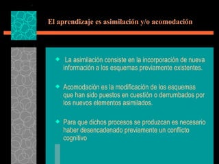 El aprendizaje es asimilación y/o acomodación   La asimilación consiste en la incorporación de nueva información a los esquemas previamente existentes. Acomodación es la modificación de los esquemas que han sido puestos en cuestión o derrumbados por los nuevos elementos asimilados. Para que dichos procesos se produzcan es necesario haber desencadenado previamente un conflicto cognitivo 
