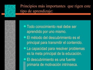 Principios más importantes  que rigen este tipo de aprendizaje: Todo conocimiento real debe ser aprendido por uno mismo. El método del descubrimiento es el principal para transmitir el contenido. La capacidad para resolver problemas es la meta principal de la educación. El descubrimiento es una fuente primaria de motivación intrínseca. 