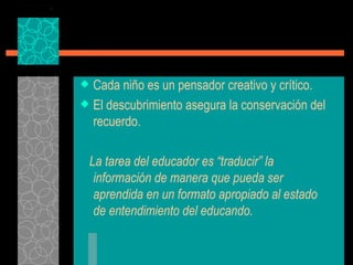 Cada niño es un pensador creativo y crítico. El descubrimiento asegura la conservación del recuerdo. La tarea del educador es “traducir” la información de manera que pueda ser aprendida en un formato apropiado al estado de entendimiento del educando. 