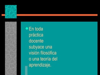 En toda práctica docente subyace una visión filosófica o una teoría del aprendizaje. 