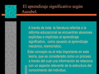 El aprendizaje significativo según  Ausubel. A través de toda  la literatura referida a la reforma educacional se encuentran alusiones explícitas e implícitas al aprendizaje significativo,  como opuesto al aprendizaje mecánico, memorístico. Este concepto es el más importante en esta teoría, que es considerado como un proceso a través del cual una información se relaciona con un aspecto relevante de la estructura del conocimiento del individuo. 