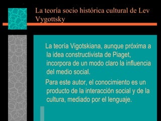 La teoría socio histórica cultural de Lev Vygottsky La teoría Vigotskiana, aunque próxima a la idea constructivista de Piaget, incorpora de un modo claro la influencia del medio social. Para este autor, el conocimiento es un producto de la interacción social y de la cultura, mediado por el lenguaje. 