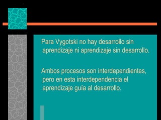 Para Vygotski no hay desarrollo sin aprendizaje ni aprendizaje sin desarrollo. Ambos procesos son interdependientes, pero en esta interdependencia el aprendizaje guía al desarrollo. 