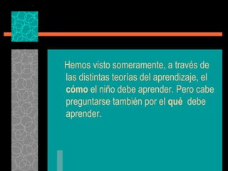 Hemos visto someramente, a través de las distintas teorías del aprendizaje, el  cómo  el niño debe aprender. Pero cabe preguntarse también por el  qué   debe aprender. 