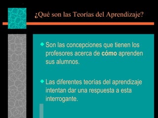 ¿ Qué son las Teorías del Aprendizaje? Son las concepciones que tienen los profesores acerca de  cómo  aprenden sus alumnos. Las diferentes teorías del aprendizaje intentan dar una respuesta a esta interrogante. 