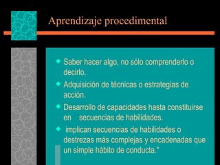 Aprendizaje procedimental   Saber hacer algo, no sólo comprenderlo o decirlo. Adquisición de técnicas o estrategias de acción. Desarrollo de capacidades hasta constituirse en  secuencias de habilidades. implican secuencias de habilidades o destrezas más complejas y encadenadas que un simple hábito de conducta."   