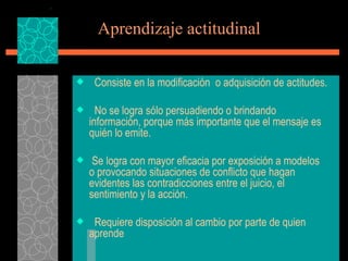 Aprendizaje actitudinal   Consiste en la modificación  o adquisición de actitudes. No se logra sólo persuadiendo o brindando información, porque más importante que el mensaje es quién lo emite. Se logra con mayor eficacia por exposición a modelos o provocando situaciones de conflicto que hagan evidentes las contradicciones entre el juicio, el sentimiento y la acción. Requiere disposición al cambio por parte de quien aprende 