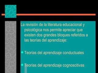 La revisión de la literatura educacional y psicológica nos permite apreciar que existen dos grandes bloques referidos a las teorías del aprendizaje: Teorías del aprendizaje conductuales Teorías del aprendizaje cognoscitivas 
