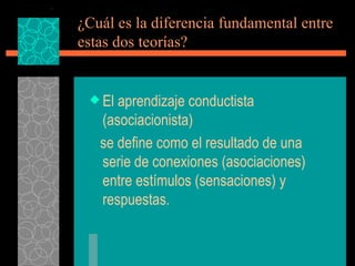 ¿Cuál es la diferencia fundamental entre estas dos teorías? El aprendizaje conductista (asociacionista) se define como el resultado de una serie de conexiones (asociaciones)  entre estímulos (sensaciones) y respuestas. 