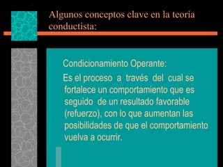 Algunos conceptos clave en la teoría conductista: Condicionamiento Operante: Es el proceso  a  través  del  cual se fortalece un comportamiento que es seguido  de un resultado favorable (refuerzo), con lo que aumentan las posibilidades de que el comportamiento vuelva a ocurrir. 