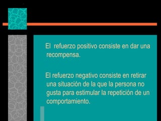 El  refuerzo positivo consiste en dar una recompensa. El refuerzo negativo consiste en retirar una situación de la que la persona no gusta para estimular la repetición de un comportamiento. 