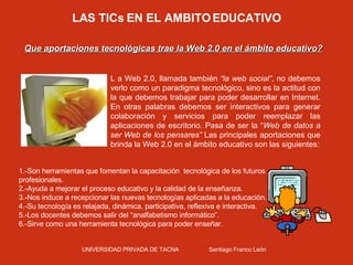 LAS TICs EN EL AMBITO EDUCATIVO Que aportaciones tecnológicas trae la Web 2.0 en el ámbito educativo? L a Web 2.0, llamada también  “la web social” , no debemos verlo como un paradigma tecnológico, sino es la actitud con la que debemos trabajar para poder desarrollar en Internet. En otras palabras debemos ser interactivos para generar colaboración y servicios para poder reemplazar las aplicaciones de escritorio. Pasa de ser la “ Web de datos a ser Web de los pensares”  Las principales aportaciones que brinda la Web 2.0 en el ámbito educativo son las siguientes: 1.-Son herramientas que fomentan la capacitación  tecnológica de los futuros profesionales. 2.-Ayuda a mejorar el proceso educativo y la calidad de la enseñanza. 3.-Nos induce a recepcionar las nuevas tecnologías aplicadas a la educación. 4.-Su tecnología es relajada, dinámica, participativa, reflexiva e interactiva. 5.-Los docentes debemos salir del “analfabetismo informático”.  6.-Sirve como una herramienta tecnológica para poder enseñar. UNIVERSIDAD PRIVADA DE TACNA  Santiago Franco León 