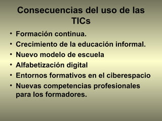 Consecuencias del uso de las
              TICs
•   Formación continua.
•   Crecimiento de la educación informal.
•   Nuevo modelo de escuela
•   Alfabetización digital
•   Entornos formativos en el ciberespacio
•   Nuevas competencias profesionales
    para los formadores.
 