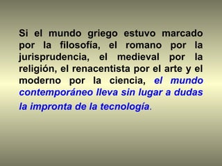 Si el mundo griego estuvo marcado
por la filosofía, el romano por la
jurisprudencia, el medieval por la
religión, el renacentista por el arte y el
moderno por la ciencia, el mundo
contemporáneo lleva sin lugar a dudas
la impronta de la tecnología.
 