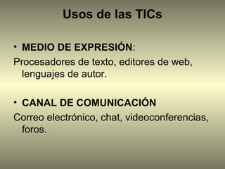 Usos de las TICs

• MEDIO DE EXPRESIÓN:
Procesadores de texto, editores de web,
  lenguajes de autor.

• CANAL DE COMUNICACIÓN
Correo electrónico, chat, videoconferencias,
  foros.
 