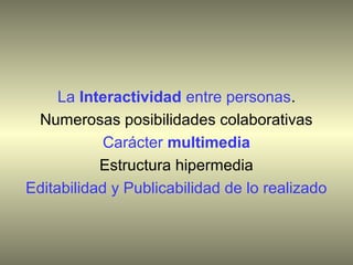 La Interactividad entre personas.
 Numerosas posibilidades colaborativas
            Carácter multimedia
           Estructura hipermedia
Editabilidad y Publicabilidad de lo realizado
 