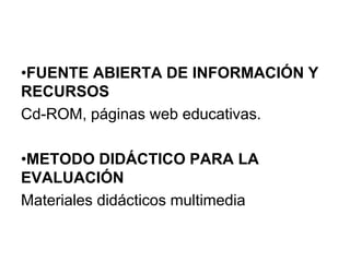 •FUENTE ABIERTA DE INFORMACIÓN Y
RECURSOS
Cd-ROM, páginas web educativas.
•METODO DIDÁCTICO PARA LA
EVALUACIÓN
Materiales didácticos multimedia
 