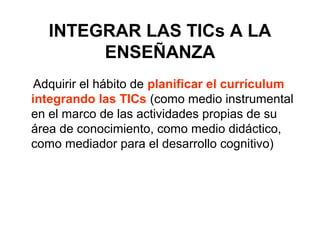 INTEGRAR LAS TICs A LA
ENSEÑANZA
Adquirir el hábito de planificar el currículum
integrando las TICs (como medio instrumental
en el marco de las actividades propias de su
área de conocimiento, como medio didáctico,
como mediador para el desarrollo cognitivo)
 