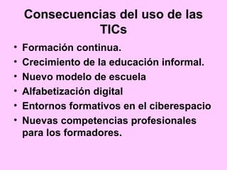 Consecuencias del uso de las
TICs
• Formación continua.
• Crecimiento de la educación informal.
• Nuevo modelo de escuela
• Alfabetización digital
• Entornos formativos en el ciberespacio
• Nuevas competencias profesionales
para los formadores.
 