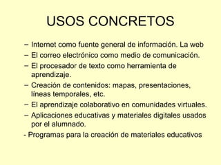 USOS CONCRETOS
– Internet como fuente general de información. La web
– El correo electrónico como medio de comunicación.
– El procesador de texto como herramienta de
aprendizaje.
– Creación de contenidos: mapas, presentaciones,
líneas temporales, etc.
– El aprendizaje colaborativo en comunidades virtuales.
– Aplicaciones educativas y materiales digitales usados
por el alumnado.
- Programas para la creación de materiales educativos
 