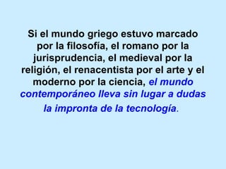 Si el mundo griego estuvo marcado
por la filosofía, el romano por la
jurisprudencia, el medieval por la
religión, el renacentista por el arte y el
moderno por la ciencia, el mundo
contemporáneo lleva sin lugar a dudas
la impronta de la tecnología.
 