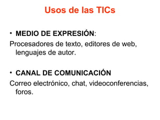 Usos de las TICs
• MEDIO DE EXPRESIÓN:
Procesadores de texto, editores de web,
lenguajes de autor.
• CANAL DE COMUNICACIÓN
Correo electrónico, chat, videoconferencias,
foros.
 