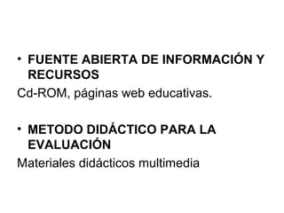 • FUENTE ABIERTA DE INFORMACIÓN Y
RECURSOS
Cd-ROM, páginas web educativas.
• METODO DIDÁCTICO PARA LA
EVALUACIÓN
Materiales didácticos multimedia
 