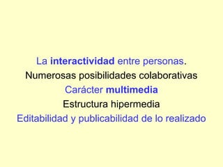 La interactividad entre personas.
Numerosas posibilidades colaborativas
Carácter multimedia
Estructura hipermedia
Editabilidad y publicabilidad de lo realizado
 